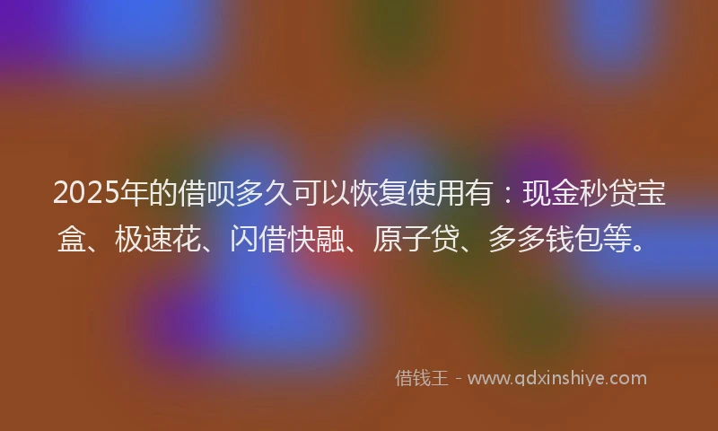 2025年的借呗多久可以恢复使用有：现金秒贷宝盒、极速花、闪借快融、原子贷、多多钱包等。