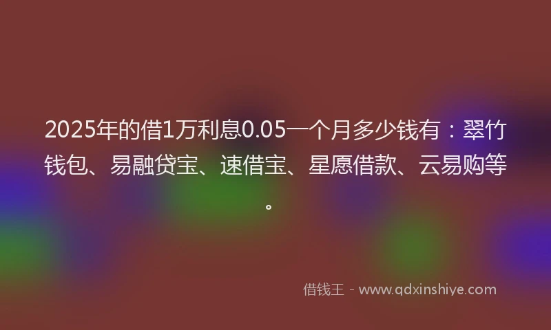2025年的借1万利息0.05一个月多少钱有：翠竹钱包、易融贷宝、速借宝、星愿借款、云易购等。