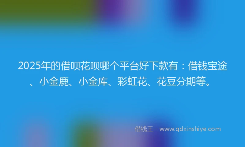 2025年的借呗花呗哪个平台好下款有：借钱宝途、小金鹿、小金库、彩虹花、花豆分期等。
