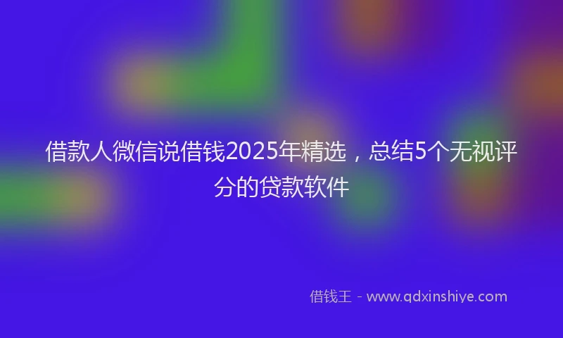 借款人微信说借钱2025年精选，总结5个无视评分的贷款软件