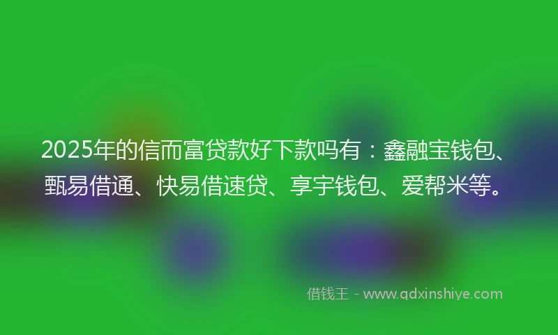 2025年的信而富贷款好下款吗有：鑫融宝钱包、甄易借通、快易借速贷、享宇钱包、爱帮米等。