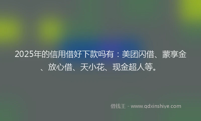 2025年的信用借好下款吗有：美团闪借、蒙享金、放心借、天小花、现金超人等。