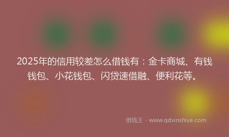 2025年的信用较差怎么借钱有：金卡商城、有钱钱包、小花钱包、闪贷速借融、便利花等。
