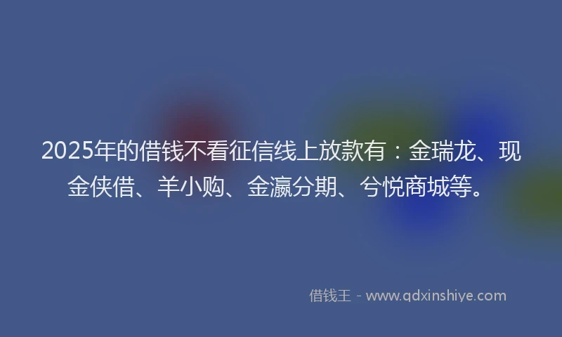 2025年的借钱不看征信线上放款有：金瑞龙、现金侠借、羊小购、金瀛分期、兮悦商城等。