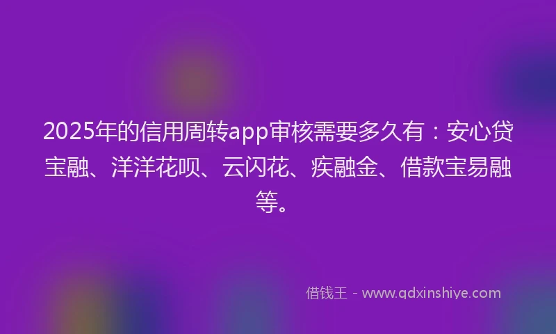2025年的信用周转app审核需要多久有：安心贷宝融、洋洋花呗、云闪花、疾融金、借款宝易融等。