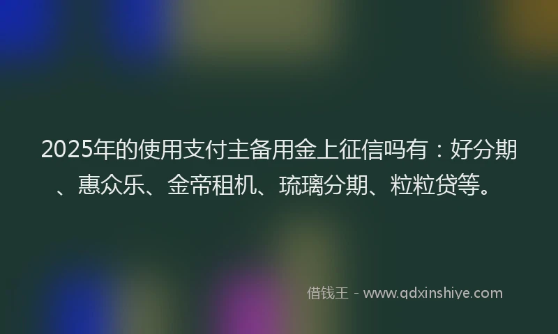 2025年的使用支付主备用金上征信吗有：好分期、惠众乐、金帝租机、琉璃分期、粒粒贷等。