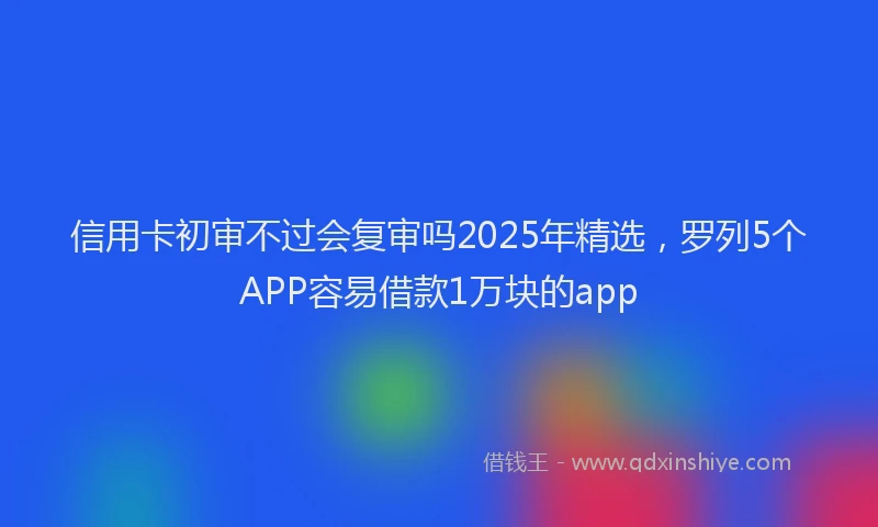 信用卡初审不过会复审吗2025年精选，罗列5个APP容易借款1万块的app