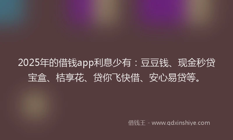 2025年的借钱app利息少有：豆豆钱、现金秒贷宝盒、桔享花、贷你飞快借、安心易贷等。