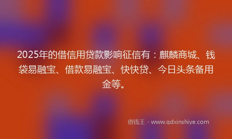2025年的借信用贷款影响征信有：麒麟商城、钱袋易融宝、借款易融宝、快快贷、今日头条备用金等。
