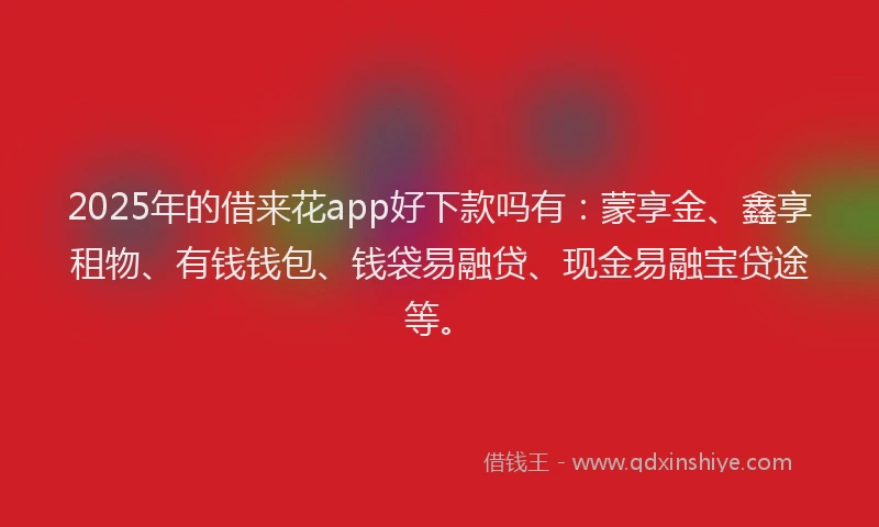 2025年的借来花app好下款吗有：蒙享金、鑫享租物、有钱钱包、钱袋易融贷、现金易融宝贷途等。
