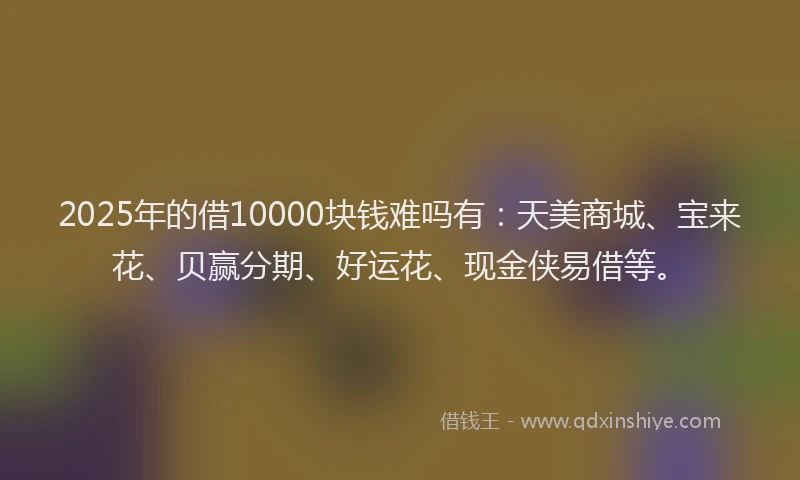 2025年的借10000块钱难吗有：天美商城、宝来花、贝赢分期、好运花、现金侠易借等。