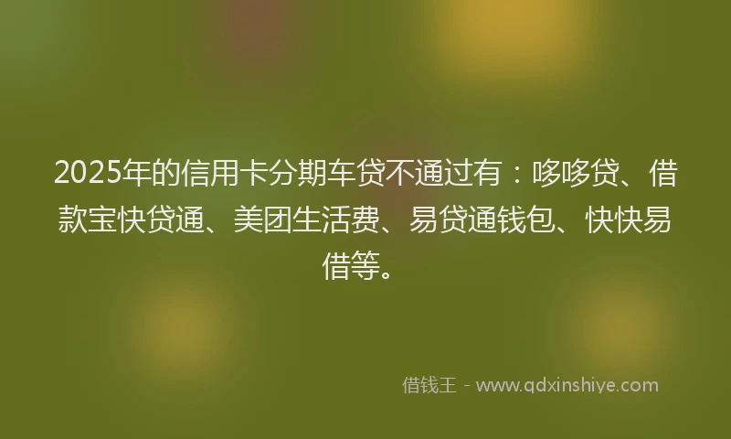 2025年的信用卡分期车贷不通过有：哆哆贷、借款宝快贷通、美团生活费、易贷通钱包、快快易借等。