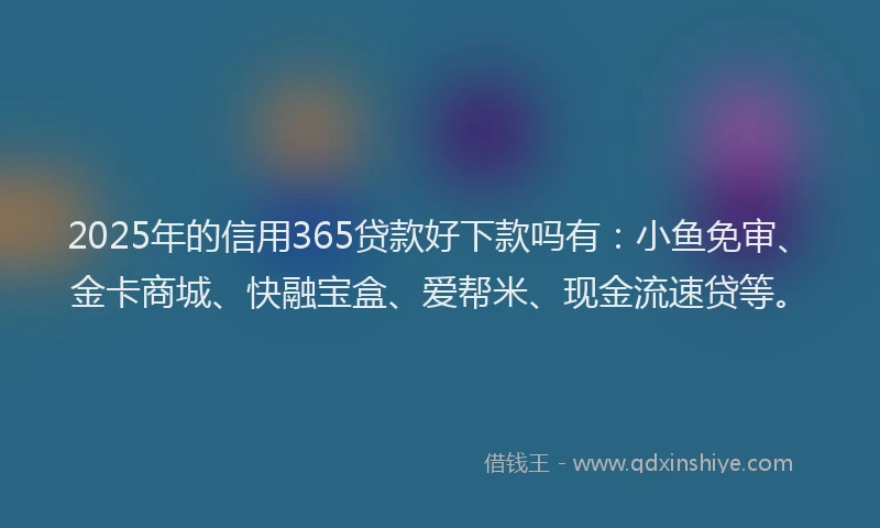 2025年的信用365贷款好下款吗有：小鱼免审、金卡商城、快融宝盒、爱帮米、现金流速贷等。
