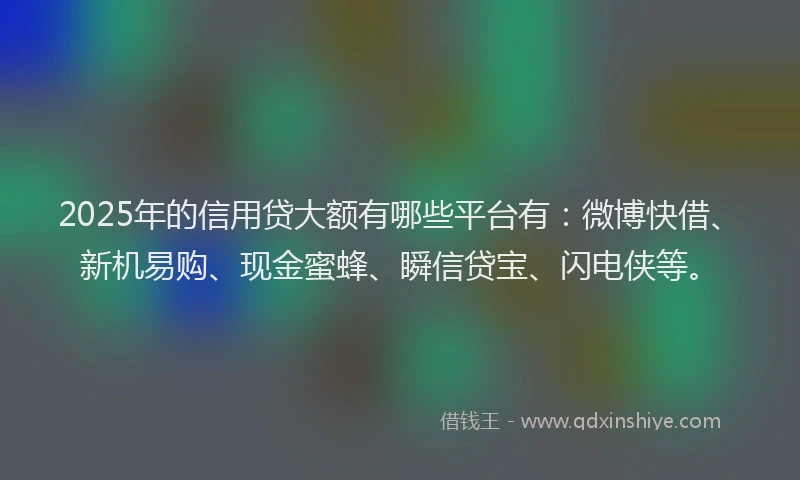 2025年的信用贷大额有哪些平台有：微博快借、新机易购、现金蜜蜂、瞬信贷宝、闪电侠等。