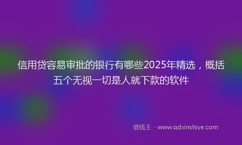 信用贷容易审批的银行有哪些2025年精选，概括五个无视一切是人就下款的软件