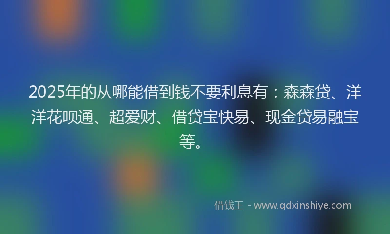 2025年的从哪能借到钱不要利息有：森森贷、洋洋花呗通、超爱财、借贷宝快易、现金贷易融宝等。