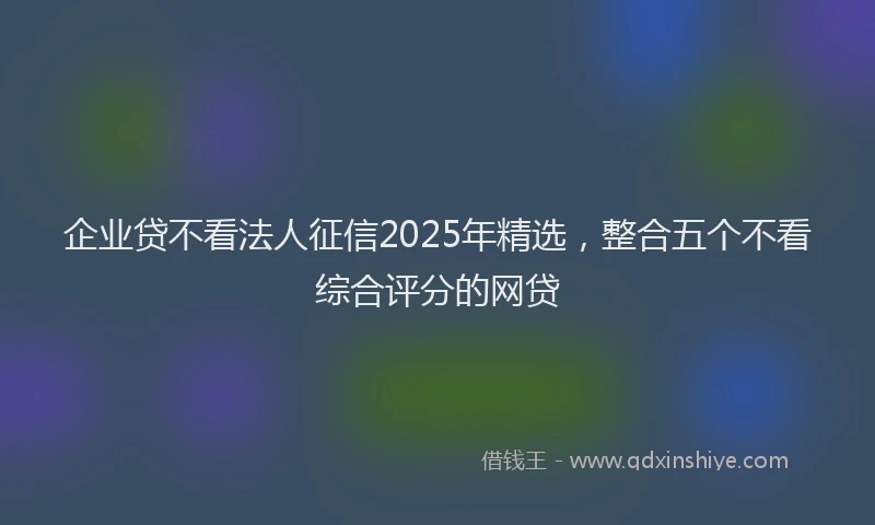 企业贷不看法人征信2025年精选，整合五个不看综合评分的网贷