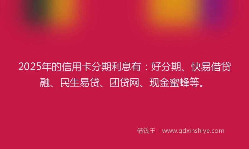 2025年的信用卡分期利息有：好分期、快易借贷融、民生易贷、团贷网、现金蜜蜂等。