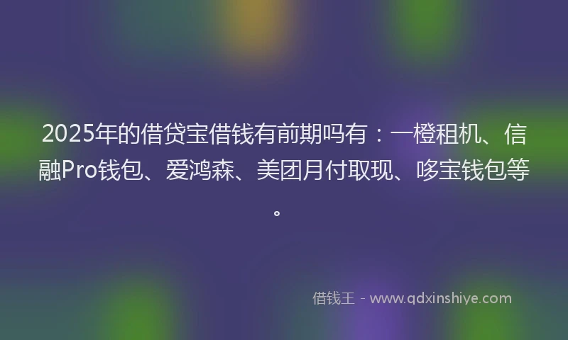 2025年的借贷宝借钱有前期吗有：一橙租机、信融Pro钱包、爱鸿森、美团月付取现、哆宝钱包等。