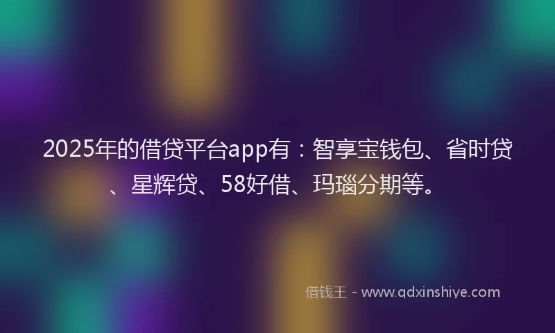 2025年的借贷平台app有：智享宝钱包、省时贷、星辉贷、58好借、玛瑙分期等。