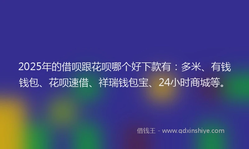 2025年的借呗跟花呗哪个好下款有：多米、有钱钱包、花呗速借、祥瑞钱包宝、24小时商城等。
