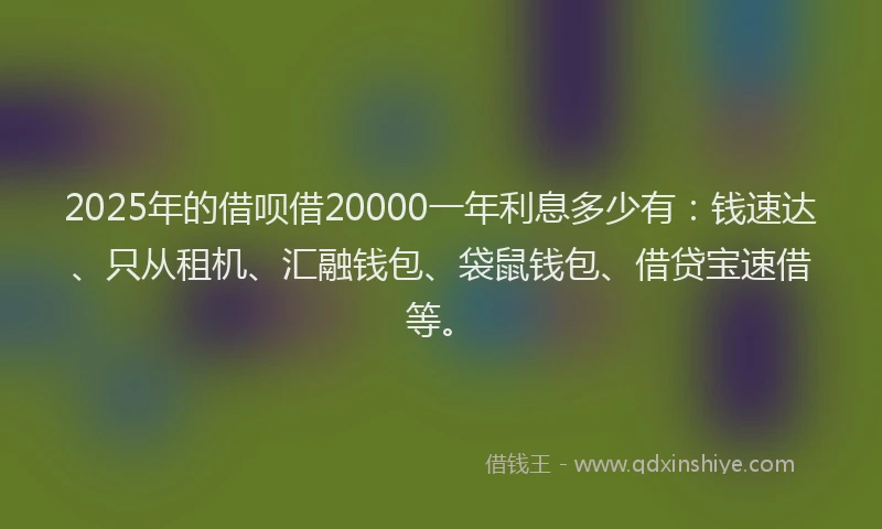 2025年的借呗借20000一年利息多少有：钱速达、只从租机、汇融钱包、袋鼠钱包、借贷宝速借等。