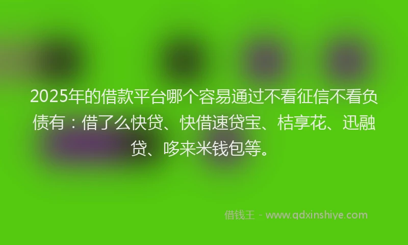 2025年的借款平台哪个容易通过不看征信不看负债有：借了么快贷、快借速贷宝、桔享花、迅融贷、哆来米钱包等。