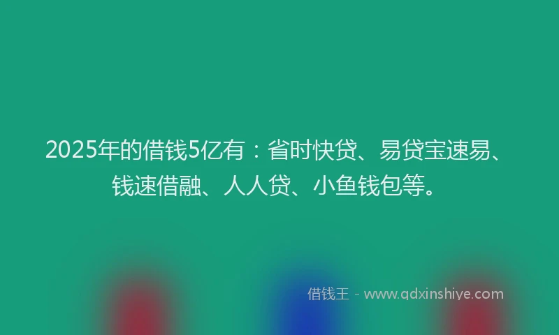 2025年的借钱5亿有：省时快贷、易贷宝速易、钱速借融、人人贷、小鱼钱包等。