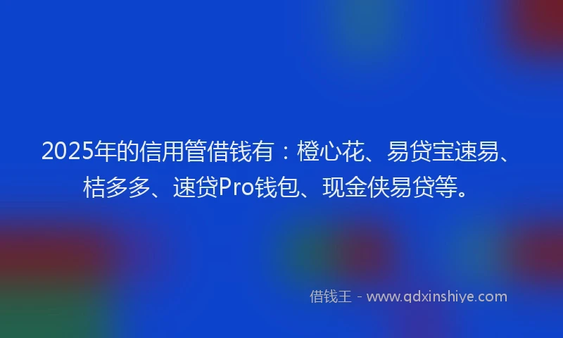 2025年的信用管借钱有：橙心花、易贷宝速易、桔多多、速贷Pro钱包、现金侠易贷等。