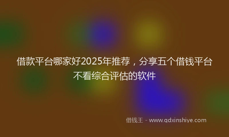 借款平台哪家好2025年推荐，分享五个借钱平台不看综合评估的软件