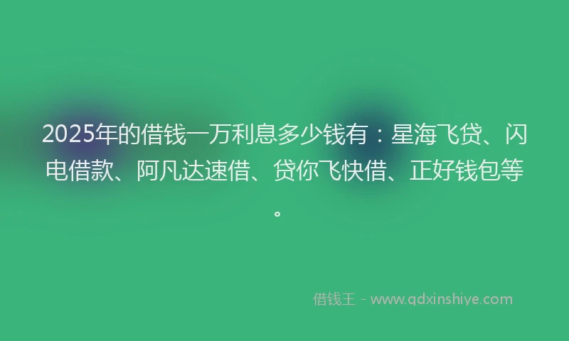 2025年的借钱一万利息多少钱有：星海飞贷、闪电借款、阿凡达速借、贷你飞快借、正好钱包等。