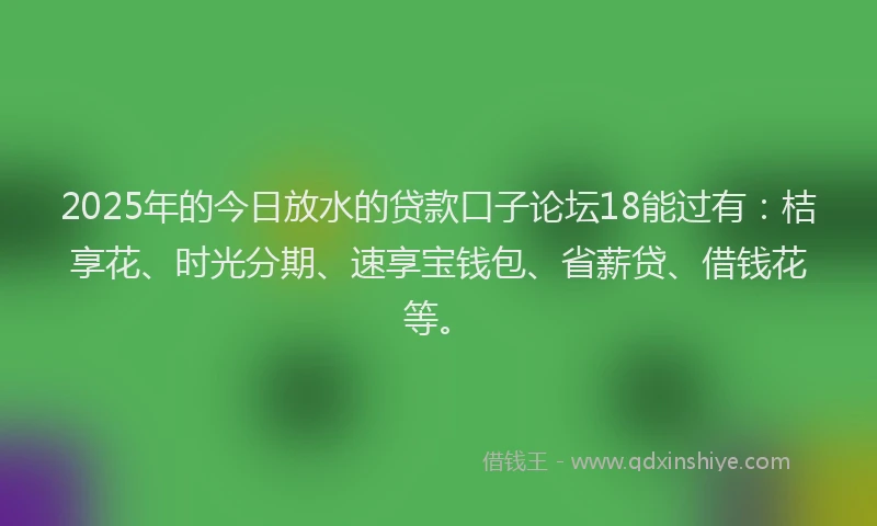 2025年的今日放水的贷款口子论坛18能过有：桔享花、时光分期、速享宝钱包、省薪贷、借钱花等。