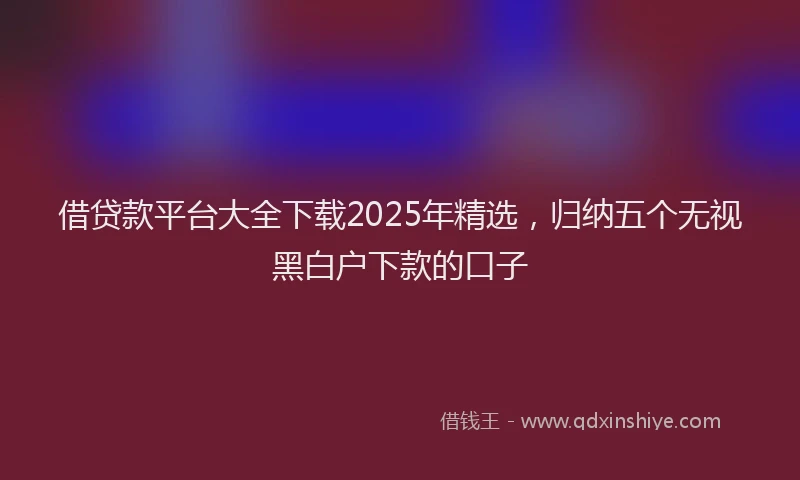 借贷款平台大全下载2025年精选，归纳五个无视黑白户下款的口子