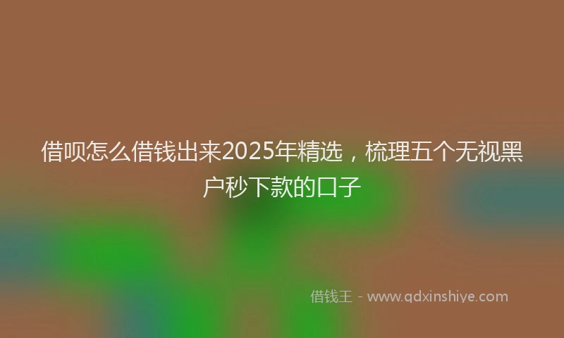 借呗怎么借钱出来2025年精选，梳理五个无视黑户秒下款的口子
