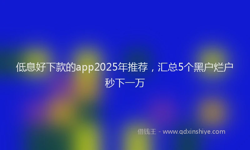 低息好下款的app2025年推荐，汇总5个黑户烂户秒下一万