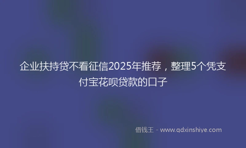 企业扶持贷不看征信2025年推荐，整理5个凭支付宝花呗贷款的口子