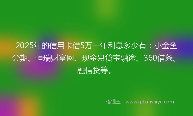 2025年的信用卡借5万一年利息多少有：小金鱼分期、恒瑞财富网、现金易贷宝融途、360借条、融信贷等。