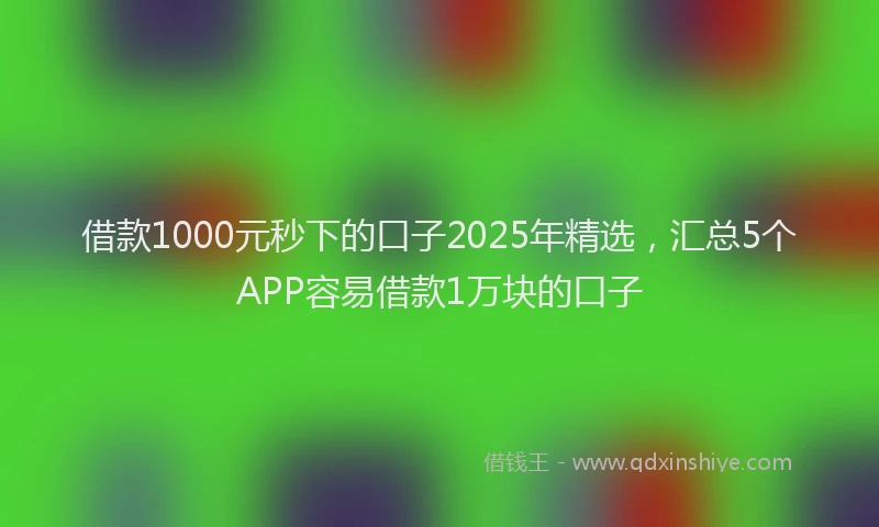 借款1000元秒下的口子2025年精选，汇总5个APP容易借款1万块的口子