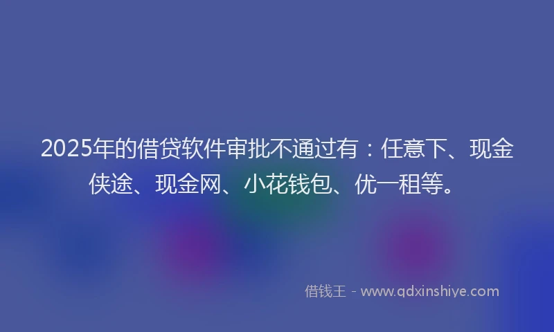 2025年的借贷软件审批不通过有：任意下、现金侠途、现金网、小花钱包、优一租等。