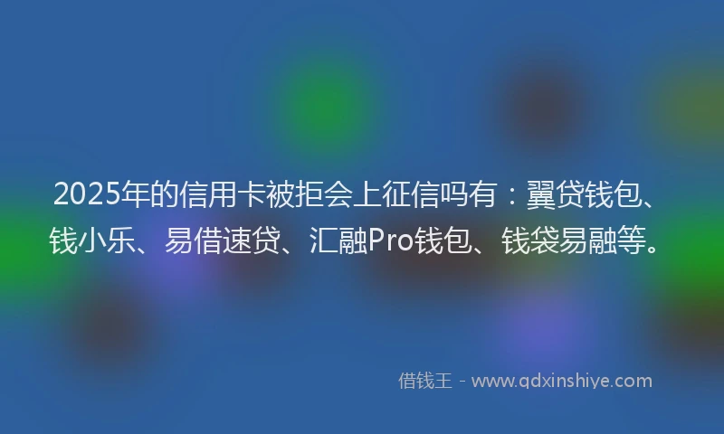 2025年的信用卡被拒会上征信吗有：翼贷钱包、钱小乐、易借速贷、汇融Pro钱包、钱袋易融等。