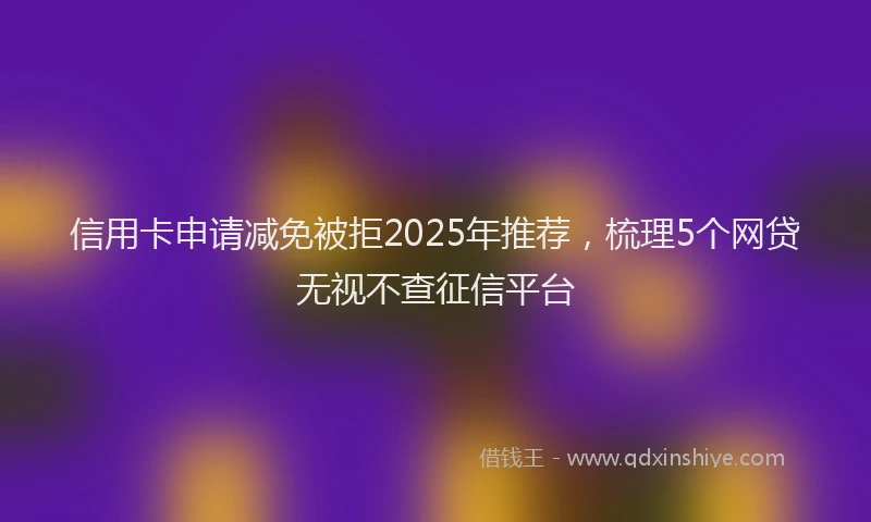 信用卡申请减免被拒2025年推荐，梳理5个网贷无视不查征信平台