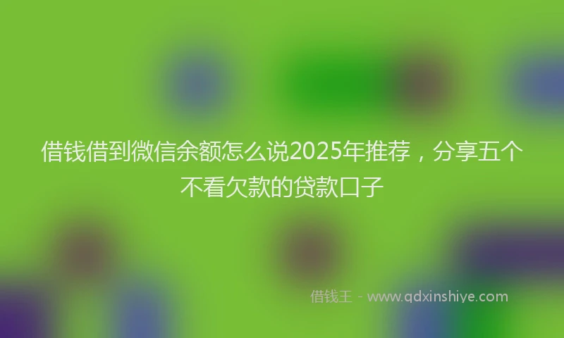 借钱借到微信余额怎么说2025年推荐，分享五个不看欠款的贷款口子