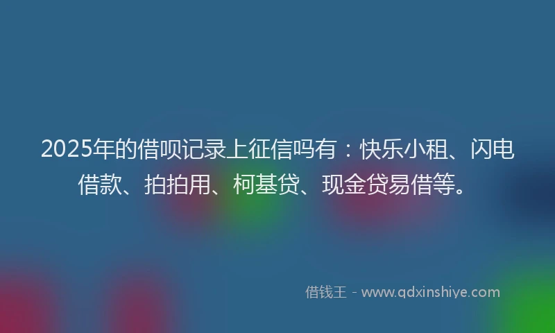 2025年的借呗记录上征信吗有：快乐小租、闪电借款、拍拍用、柯基贷、现金贷易借等。