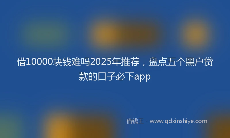 借10000块钱难吗2025年推荐，盘点五个黑户贷款的口子必下app