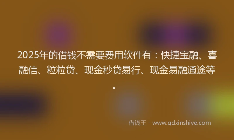 2025年的借钱不需要费用软件有：快捷宝融、喜融信、粒粒贷、现金秒贷易行、现金易融通途等。