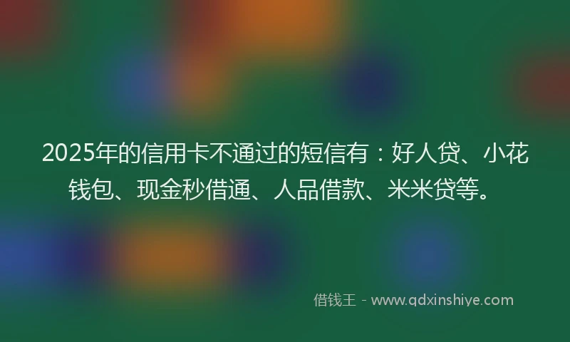 2025年的信用卡不通过的短信有：好人贷、小花钱包、现金秒借通、人品借款、米米贷等。