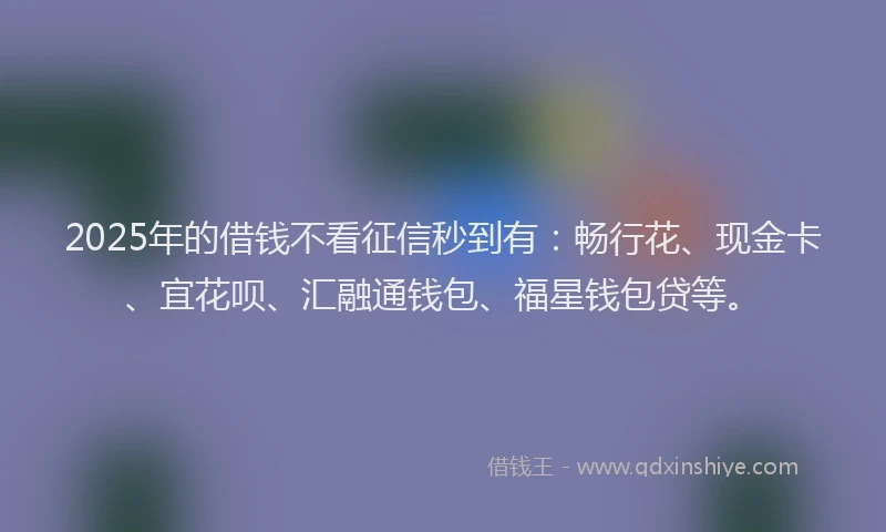 2025年的借钱不看征信秒到有：畅行花、现金卡、宜花呗、汇融通钱包、福星钱包贷等。
