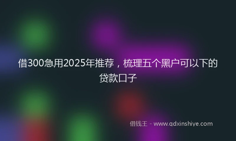 借300急用2025年推荐，梳理五个黑户可以下的贷款口子