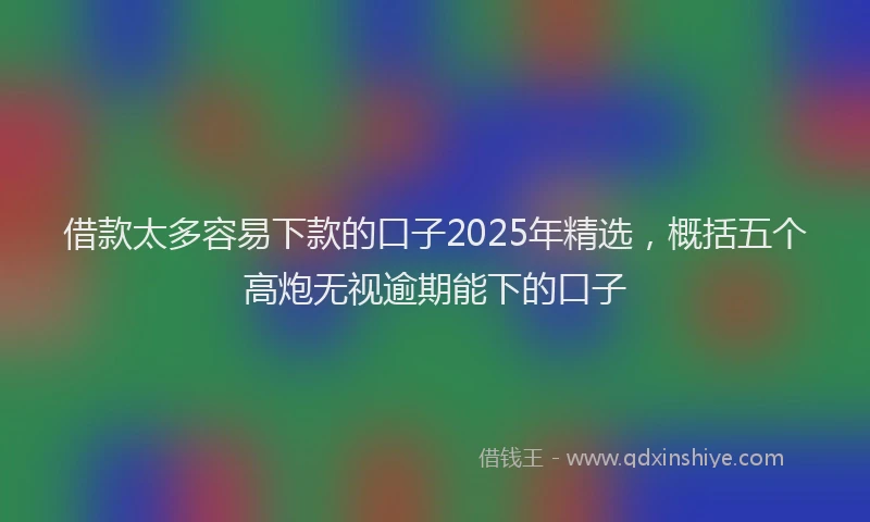 借款太多容易下款的口子2025年精选，概括五个高炮无视逾期能下的口子