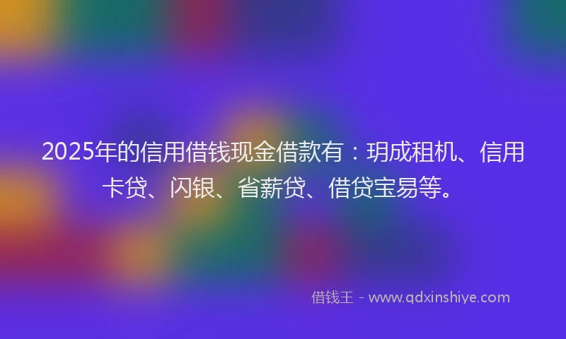2025年的信用借钱现金借款有：玥成租机、信用卡贷、闪银、省薪贷、借贷宝易等。